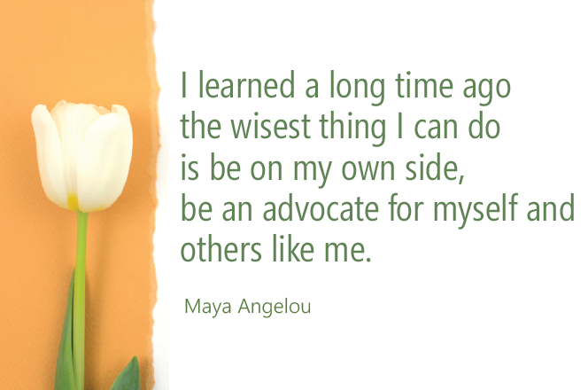 I learned a long time ago the wisest thing I can do is be on my own side, be an advocate for myself and others like me. Maya Angelou