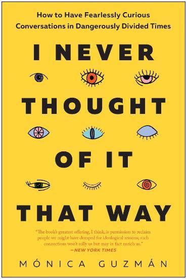 Book cover of I Never Thought of It That Way. How to have fearlessly curious conversations in dangerously divided times. Mónica Guzmán. The book's greatest offering, I think, is permission to reclaim people we might have dumped for ideological reasons; such connections won't sully us but may in fact enrich us. New York Times.